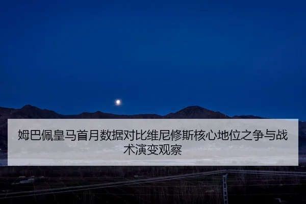 姆巴佩皇马首月数据对比维尼修斯核心地位之争与战术演变观察