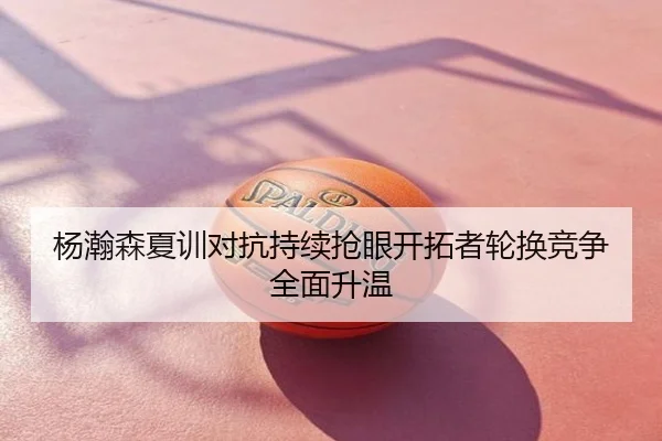 杨瀚森夏训对抗持续抢眼开拓者轮换竞争全面升温