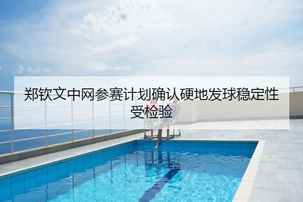 郑钦文中网参赛计划确认硬地发球稳定性受检验