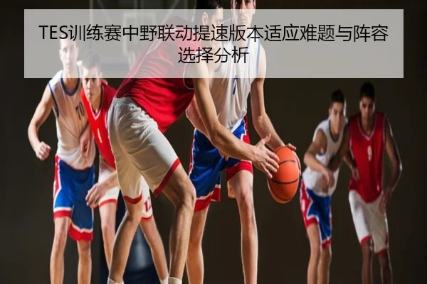 TES训练赛中野联动提速版本适应难题与阵容选择分析